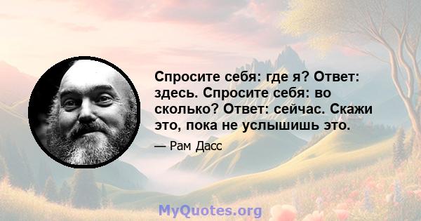 Спросите себя: где я? Ответ: здесь. Спросите себя: во сколько? Ответ: сейчас. Скажи это, пока не услышишь это.