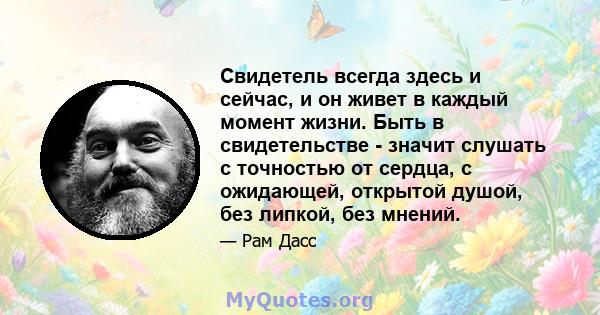 Свидетель всегда здесь и сейчас, и он живет в каждый момент жизни. Быть в свидетельстве - значит слушать с точностью от сердца, с ожидающей, открытой душой, без липкой, без мнений.