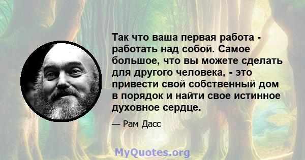 Так что ваша первая работа - работать над собой. Самое большое, что вы можете сделать для другого человека, - это привести свой собственный дом в порядок и найти свое истинное духовное сердце.