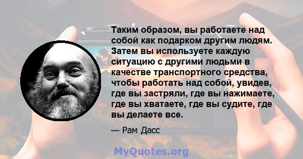 Таким образом, вы работаете над собой как подарком другим людям. Затем вы используете каждую ситуацию с другими людьми в качестве транспортного средства, чтобы работать над собой, увидев, где вы застряли, где вы