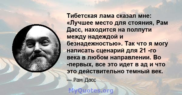 Тибетская лама сказал мне: «Лучшее место для стояния, Рам Дасс, находится на полпути между надеждой и безнадежностью». Так что я могу написать сценарий для 21 -го века в любом направлении. Во -первых, все это идет в ад