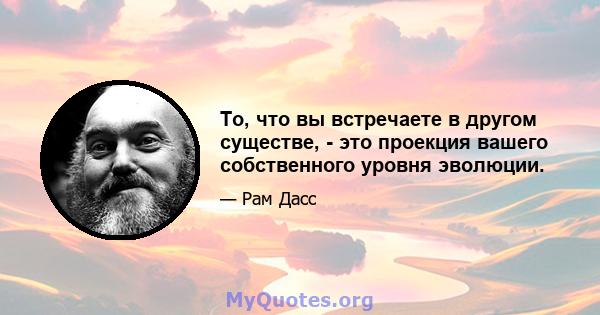 То, что вы встречаете в другом существе, - это проекция вашего собственного уровня эволюции.