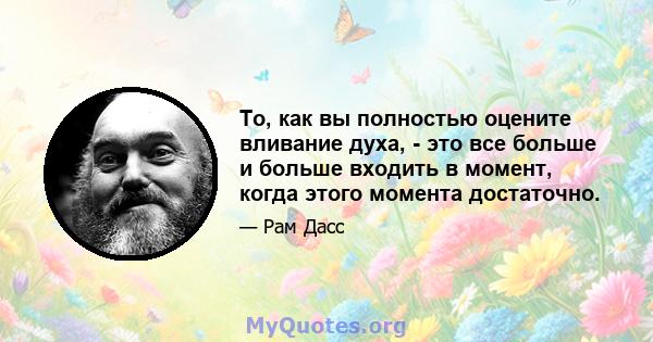 То, как вы полностью оцените вливание духа, - это все больше и больше входить в момент, когда этого момента достаточно.