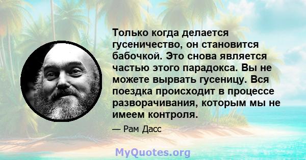 Только когда делается гусеничество, он становится бабочкой. Это снова является частью этого парадокса. Вы не можете вырвать гусеницу. Вся поездка происходит в процессе разворачивания, которым мы не имеем контроля.