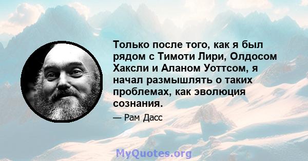 Только после того, как я был рядом с Тимоти Лири, Олдосом Хаксли и Аланом Уоттсом, я начал размышлять о таких проблемах, как эволюция сознания.