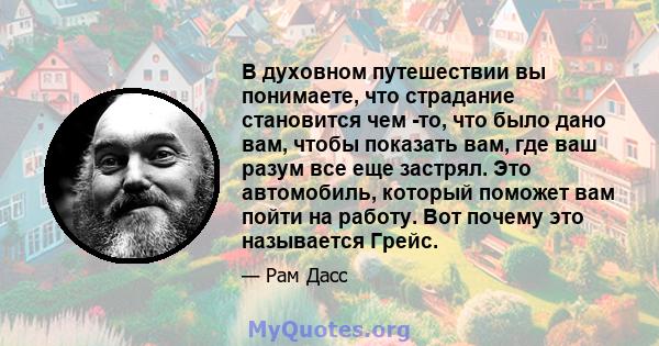 В духовном путешествии вы понимаете, что страдание становится чем -то, что было дано вам, чтобы показать вам, где ваш разум все еще застрял. Это автомобиль, который поможет вам пойти на работу. Вот почему это называется 