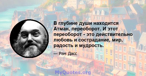 В глубине души находится Атман, переоборот. И этот переоборот - это действительно любовь и сострадание, мир, радость и мудрость.