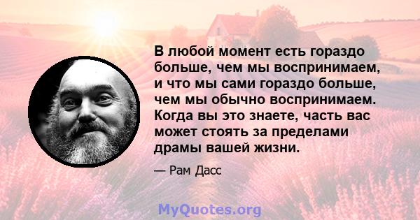 В любой момент есть гораздо больше, чем мы воспринимаем, и что мы сами гораздо больше, чем мы обычно воспринимаем. Когда вы это знаете, часть вас может стоять за пределами драмы вашей жизни.