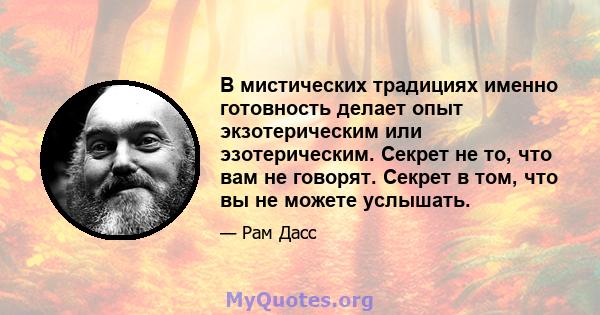 В мистических традициях именно готовность делает опыт экзотерическим или эзотерическим. Секрет не то, что вам не говорят. Секрет в том, что вы не можете услышать.