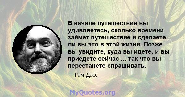 В начале путешествия вы удивляетесь, сколько времени займет путешествие и сделаете ли вы это в этой жизни. Позже вы увидите, куда вы идете, и вы приедете сейчас ... так что вы перестанете спрашивать.