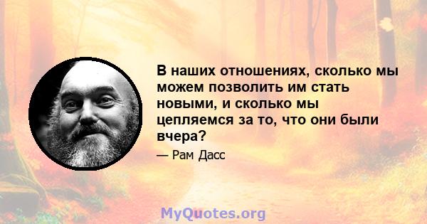 В наших отношениях, сколько мы можем позволить им стать новыми, и сколько мы цепляемся за то, что они были вчера?