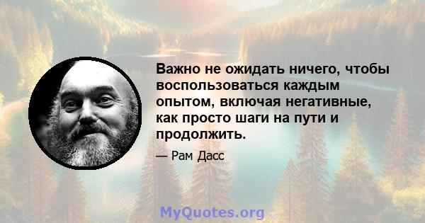 Важно не ожидать ничего, чтобы воспользоваться каждым опытом, включая негативные, как просто шаги на пути и продолжить.