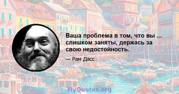 Ваша проблема в том, что вы ... слишком заняты, держась за свою недостойность.