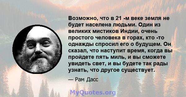 Возможно, что в 21 -м веке земля не будет населена людьми. Один из великих мистиков Индии, очень простого человека в горах, кто -то однажды спросил его о будущем. Он сказал, что наступит время, когда вы пройдете пять