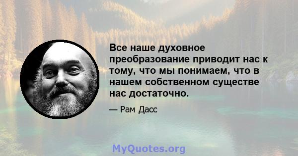 Все наше духовное преобразование приводит нас к тому, что мы понимаем, что в нашем собственном существе нас достаточно.