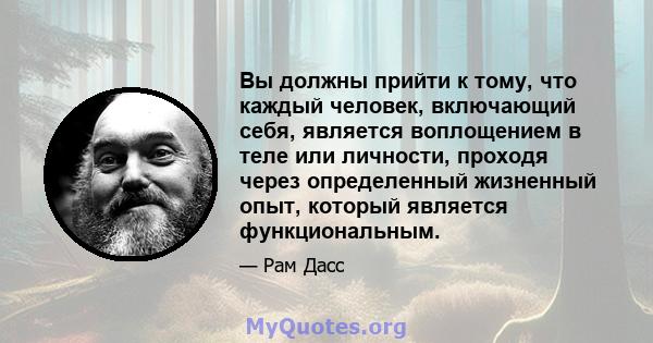 Вы должны прийти к тому, что каждый человек, включающий себя, является воплощением в теле или личности, проходя через определенный жизненный опыт, который является функциональным.