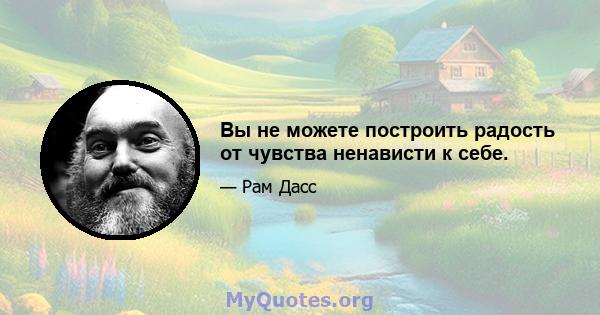 Вы не можете построить радость от чувства ненависти к себе.