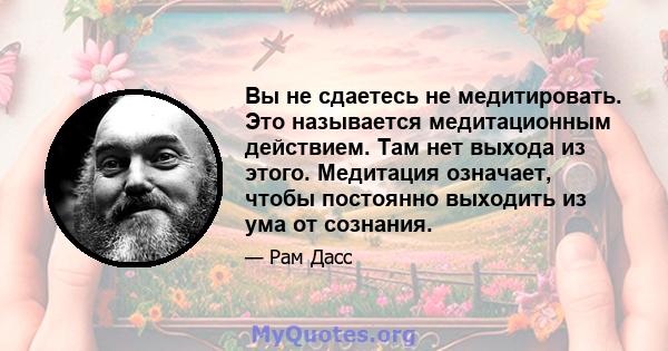 Вы не сдаетесь не медитировать. Это называется медитационным действием. Там нет выхода из этого. Медитация означает, чтобы постоянно выходить из ума от сознания.