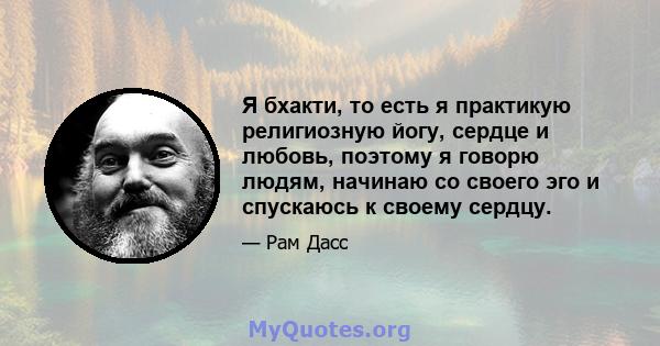 Я бхакти, то есть я практикую религиозную йогу, сердце и любовь, поэтому я говорю людям, начинаю со своего эго и спускаюсь к своему сердцу.