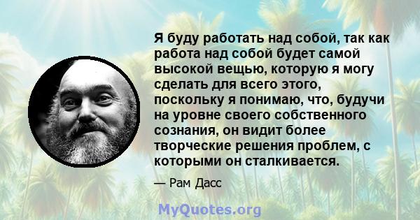 Я буду работать над собой, так как работа над собой будет самой высокой вещью, которую я могу сделать для всего этого, поскольку я понимаю, что, будучи на уровне своего собственного сознания, он видит более творческие