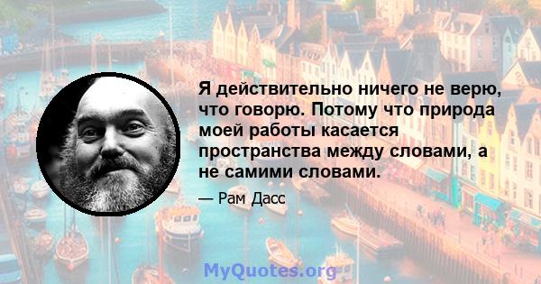 Я действительно ничего не верю, что говорю. Потому что природа моей работы касается пространства между словами, а не самими словами.