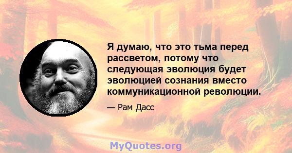 Я думаю, что это тьма перед рассветом, потому что следующая эволюция будет эволюцией сознания вместо коммуникационной революции.