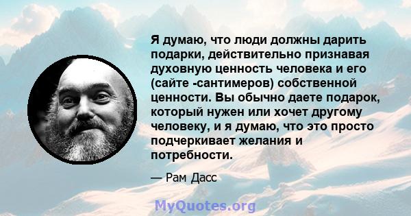 Я думаю, что люди должны дарить подарки, действительно признавая духовную ценность человека и его (сайте -сантимеров) собственной ценности. Вы обычно даете подарок, который нужен или хочет другому человеку, и я думаю,