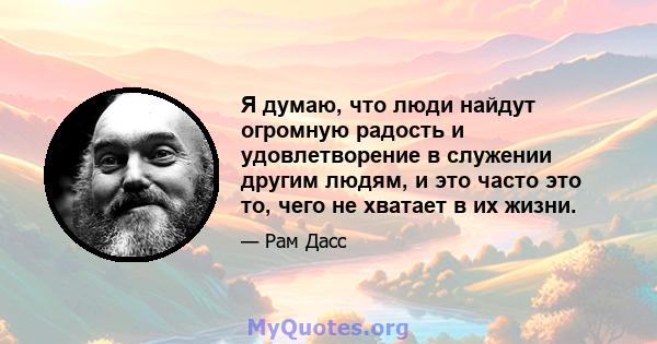 Я думаю, что люди найдут огромную радость и удовлетворение в служении другим людям, и это часто это то, чего не хватает в их жизни.