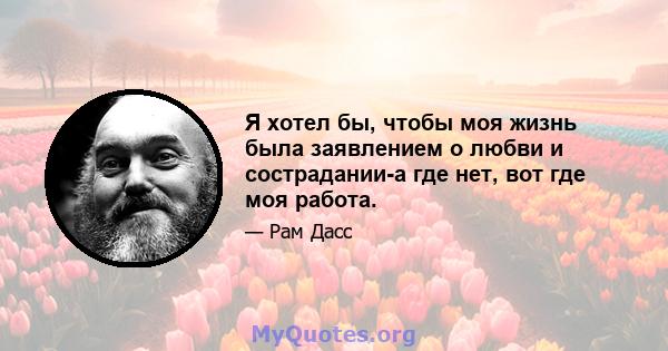 Я хотел бы, чтобы моя жизнь была заявлением о любви и сострадании-а где нет, вот где моя работа.