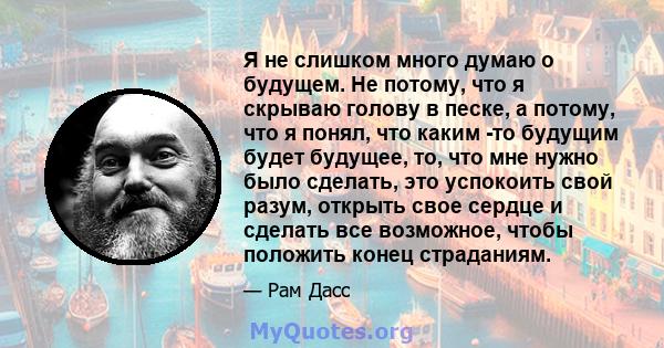 Я не слишком много думаю о будущем. Не потому, что я скрываю голову в песке, а потому, что я понял, что каким -то будущим будет будущее, то, что мне нужно было сделать, это успокоить свой разум, открыть свое сердце и