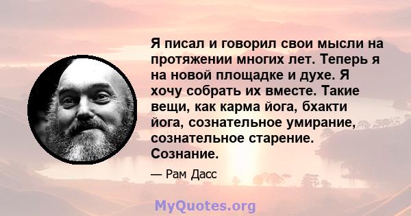 Я писал и говорил свои мысли на протяжении многих лет. Теперь я на новой площадке и духе. Я хочу собрать их вместе. Такие вещи, как карма йога, бхакти йога, сознательное умирание, сознательное старение. Сознание.