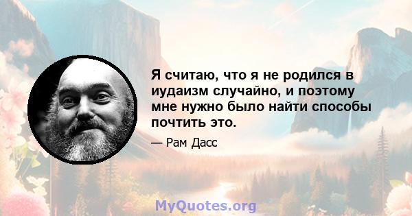 Я считаю, что я не родился в иудаизм случайно, и поэтому мне нужно было найти способы почтить это.