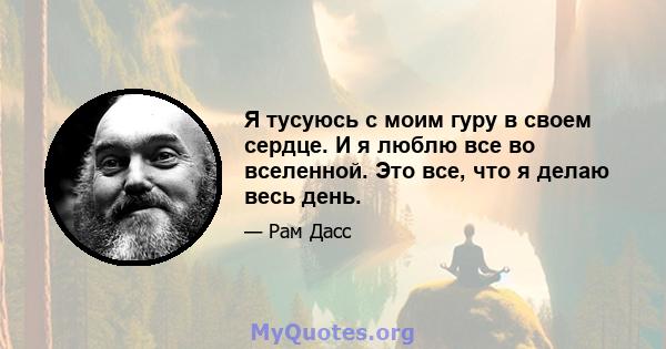 Я тусуюсь с моим гуру в своем сердце. И я люблю все во вселенной. Это все, что я делаю весь день.