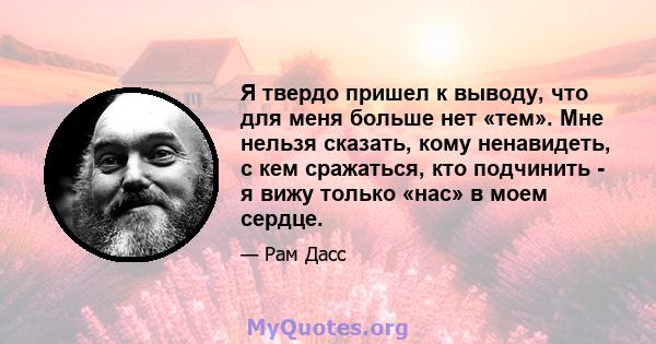 Я твердо пришел к выводу, что для меня больше нет «тем». Мне нельзя сказать, кому ненавидеть, с кем сражаться, кто подчинить - я вижу только «нас» в моем сердце.