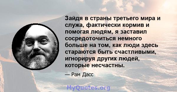 Зайдя в страны третьего мира и служа, фактически кормив и помогая людям, я заставил сосредоточиться немного больше на том, как люди здесь стараются быть счастливыми, игнорируя других людей, которые несчастны.