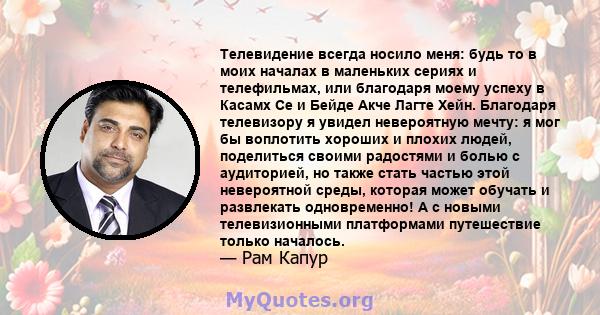 Телевидение всегда носило меня: будь то в моих началах в маленьких сериях и телефильмах, или благодаря моему успеху в Касамх Се и Бейде Акче Лагте Хейн. Благодаря телевизору я увидел невероятную мечту: я мог бы