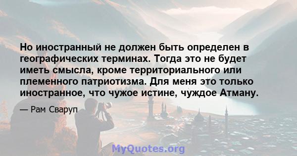 Но иностранный не должен быть определен в географических терминах. Тогда это не будет иметь смысла, кроме территориального или племенного патриотизма. Для меня это только иностранное, что чужое истине, чуждое Атману.