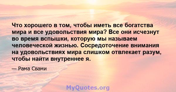 Что хорошего в том, чтобы иметь все богатства мира и все удовольствия мира? Все они исчезнут во время вспышки, которую мы называем человеческой жизнью. Сосредоточение внимания на удовольствиях мира слишком отвлекает