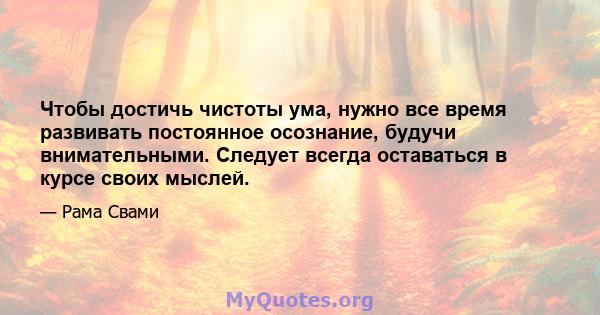 Чтобы достичь чистоты ума, нужно все время развивать постоянное осознание, будучи внимательными. Следует всегда оставаться в курсе своих мыслей.