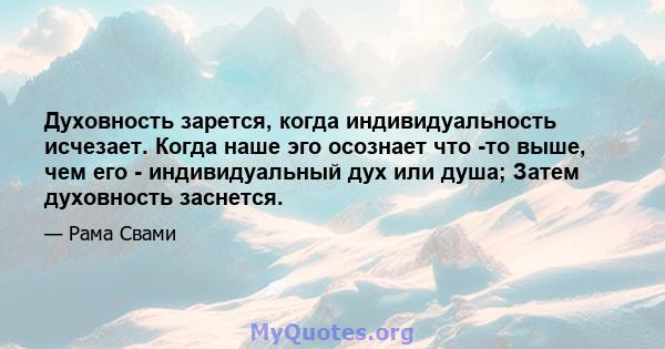 Духовность зарется, когда индивидуальность исчезает. Когда наше эго осознает что -то выше, чем его - индивидуальный дух или душа; Затем духовность заснется.