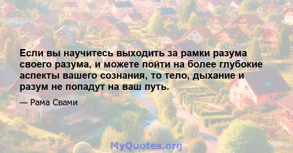 Если вы научитесь выходить за рамки разума своего разума, и можете пойти на более глубокие аспекты вашего сознания, то тело, дыхание и разум не попадут на ваш путь.