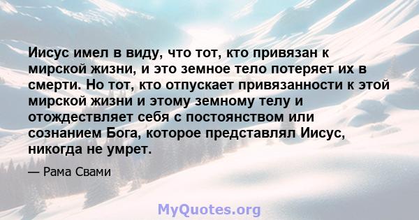 Иисус имел в виду, что тот, кто привязан к мирской жизни, и это земное тело потеряет их в смерти. Но тот, кто отпускает привязанности к этой мирской жизни и этому земному телу и отождествляет себя с постоянством или