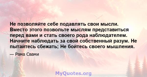 Не позволяйте себе подавлять свои мысли. Вместо этого позвольте мыслям представиться перед вами и стать своего рода наблюдателем. Начните наблюдать за свой собственный разум. Не пытайтесь сбежать; Не бойтесь своего