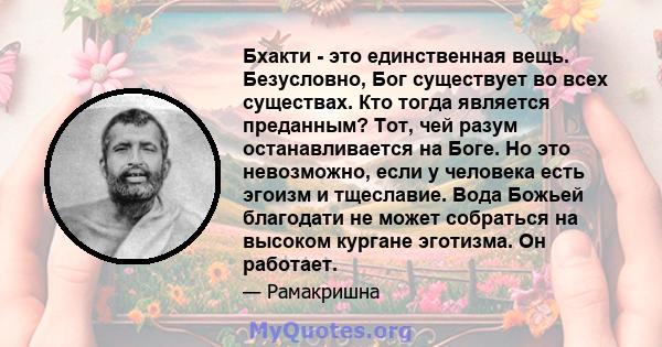 Бхакти - это единственная вещь. Безусловно, Бог существует во всех существах. Кто тогда является преданным? Тот, чей разум останавливается на Боге. Но это невозможно, если у человека есть эгоизм и тщеславие. Вода Божьей 