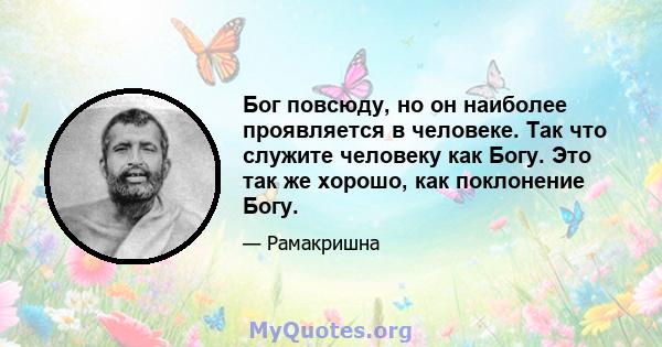 Бог повсюду, но он наиболее проявляется в человеке. Так что служите человеку как Богу. Это так же хорошо, как поклонение Богу.