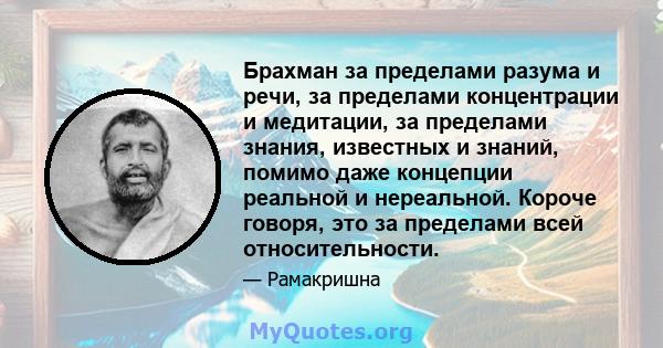 Брахман за пределами разума и речи, за пределами концентрации и медитации, за пределами знания, известных и знаний, помимо даже концепции реальной и нереальной. Короче говоря, это за пределами всей относительности.