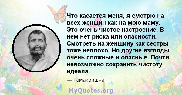 Что касается меня, я смотрю на всех женщин как на мою маму. Это очень чистое настроение. В нем нет риска или опасности. Смотреть на женщину как сестры тоже неплохо. Но другие взгляды очень сложные и опасные. Почти