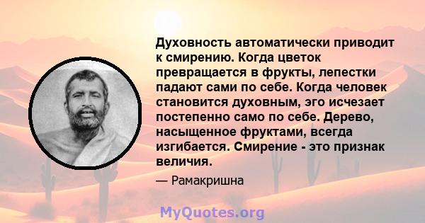 Духовность автоматически приводит к смирению. Когда цветок превращается в фрукты, лепестки падают сами по себе. Когда человек становится духовным, эго исчезает постепенно само по себе. Дерево, насыщенное фруктами,