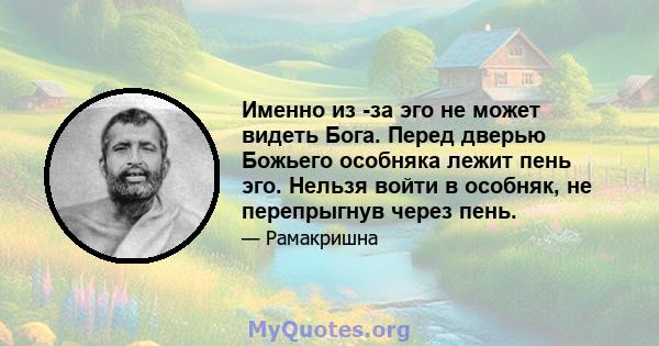 Именно из -за эго не может видеть Бога. Перед дверью Божьего особняка лежит пень эго. Нельзя войти в особняк, не перепрыгнув через пень.