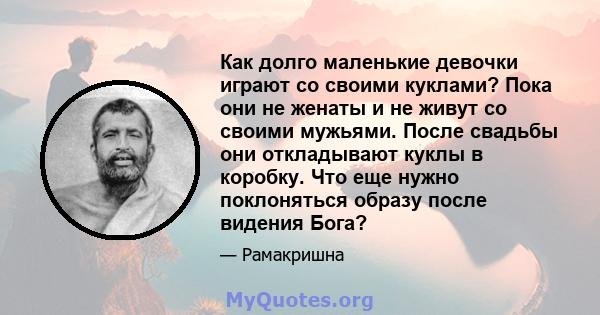 Как долго маленькие девочки играют со своими куклами? Пока они не женаты и не живут со своими мужьями. После свадьбы они откладывают куклы в коробку. Что еще нужно поклоняться образу после видения Бога?